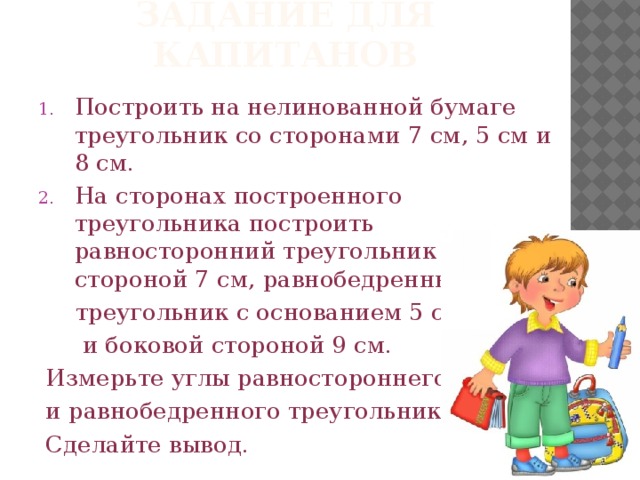 Задание для капитанов Построить на нелинованной бумаге треугольник со сторонами 7 см, 5 см и 8 см. На сторонах построенного треугольника построить равносторонний треугольник со стороной 7 см, равнобедренный  треугольник с основанием 5 см  и боковой стороной 9 см.  Измерьте углы равностороннего  и равнобедренного треугольников.  Сделайте вывод.