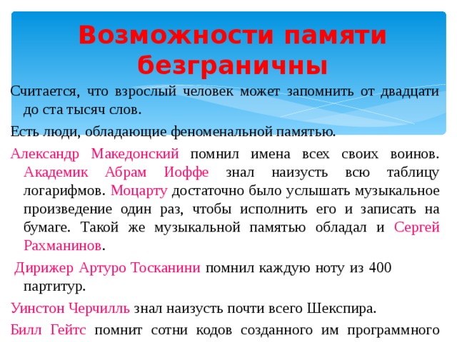   Возможности памяти безграничны Считается, что взрослый человек может запомнить от двадцати до ста тысяч слов. Есть люди, обладающие феноменальной памятью. Александр Македонский помнил имена всех своих воинов. Академик Абрам Иоффе знал наизусть всю таблицу логарифмов. Моцарту достаточно было услышать музыкальное произведение один раз, чтобы исполнить его и записать на бумаге. Такой же музыкальной памятью обладал и Сергей Рахманинов .  Дирижер Артуро Тосканини помнил каждую ноту из 400 партитур. Уинстон Черчилль знал наизусть почти всего Шекспира. Билл Гейтс помнит сотни кодов созданного им программного языка.  