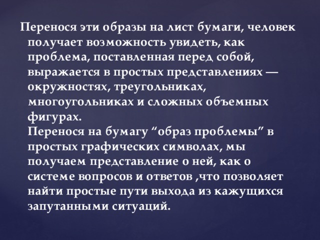 Перенося эти образы на лист бумаги, человек получает возможность увидеть, как проблема, поставленная перед собой, выражается в простых представлениях — окружностях, треугольниках, многоугольниках и сложных объемных фигурах.  Перенося на бумагу “образ проблемы” в простых графических символах, мы получаем представление о ней, как о системе вопросов и ответов ,что позволяет найти простые пути выхода из кажущихся запутанными ситуаций. 