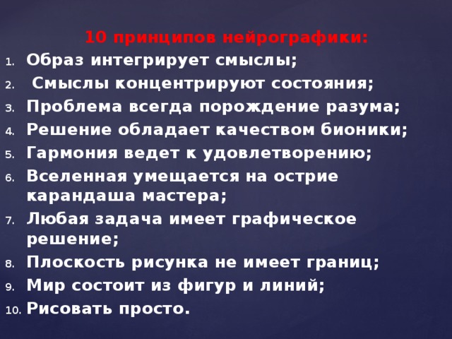 10 принципов нейрографики: Образ интегрирует смыслы;  Смыслы концентрируют состояния; Проблема всегда порождение разума; Решение обладает качеством бионики; Гармония ведет к удовлетворению; Вселенная умещается на острие карандаша мастера; Любая задача имеет графическое решение; Плоскость рисунка не имеет границ; Мир состоит из фигур и линий; Рисовать просто. 