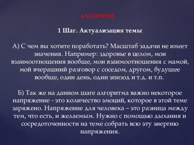 АЛГОРИТМ   1 Шаг. Актуализация темы   А) С чем вы хотите поработать? Масштаб задачи не имеет значения. Например: здоровье в целом, мои взаимоотношения вообще, мои взаимоотношения с мамой, мой вчерашний разговор с соседом, другом, будущее вообще, один день, один эпизод и т.д. и т.п.    Б) Так же на данном шаге алгоритма важно некоторое напряжение - это количество эмоций, которое в этой теме заряжено. Напряжение для человека – это разница между тем, что есть, и желаемым. Нужно с помощью дыхания и сосредоточенности на теме собрать всю эту энергию напряжения.    