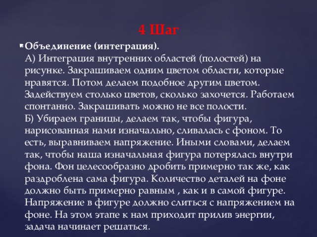 4 Шаг Объединение (интеграция).  А) Интеграция внутренних областей (полостей) на рисунке. Закрашиваем одним цветом области, которые нравятся. Потом делаем подобное другим цветом. Задействуем столько цветов, сколько захочется. Работаем спонтанно. Закрашивать можно не все полости.   Б) Убираем границы, делаем так, чтобы фигура, нарисованная нами изначально, сливалась с фоном. То есть, выравниваем напряжение. Иными словами, делаем так, чтобы наша изначальная фигура потерялась внутри фона. Фон целесообразно дробить примерно так же, как раздроблена сама фигура. Количество деталей на фоне должно быть примерно равным , как и в самой фигуре. Напряжение в фигуре должно слиться с напряжением на фоне. На этом этапе к нам приходит прилив энергии, задача начинает решаться.     