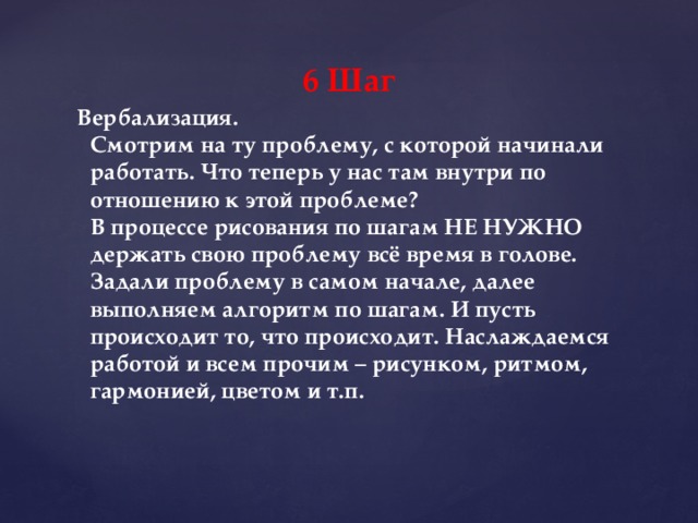 6 Шаг Вербализация.  Смотрим на ту проблему, с которой начинали работать. Что теперь у нас там внутри по отношению к этой проблеме?   В процессе рисования по шагам НЕ НУЖНО держать свою проблему всё время в голове. Задали проблему в самом начале, далее выполняем алгоритм по шагам. И пусть происходит то, что происходит. Наслаждаемся работой и всем прочим – рисунком, ритмом, гармонией, цветом и т.п.    
