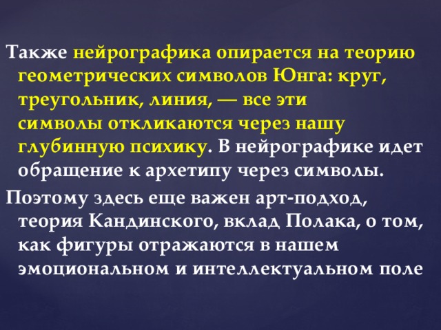 Также нейрографика опирается на теорию геометрических символов Юнга: круг, треугольник, линия, — все эти символы откликаются через нашу глубинную психику . В нейрографике идет обращение к архетипу через символы. Поэтому здесь еще важен арт-подход, теория Кандинского, вклад Полака, о том, как фигуры отражаются в нашем эмоциональном и интеллектуальном поле  