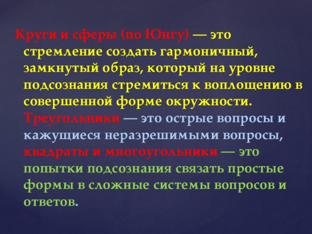 Круги и сферы (по Юнгу) — это стремление создать гармоничный, замкнутый образ, который на уровне подсознания стремиться к воплощению в совершенной форме окружности. Треугольники — это острые вопросы и кажущиеся неразрешимыми вопросы, квадраты и многоугольники — это попытки подсознания связать простые формы в сложные системы вопросов и ответов . 