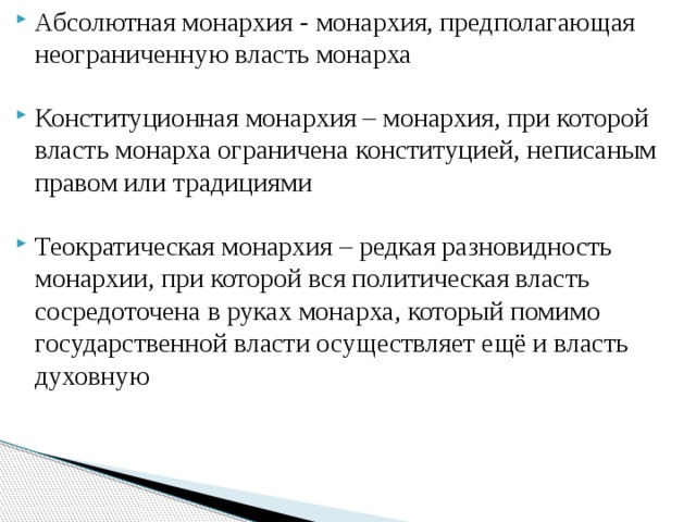 Абсолютная монархия - монархия, предполагающая неограниченную власть монарха Конституционная монархия – монархия, при которой власть монарха ограничена конституцией, неписаным правом или традициями Теократическая монархия – редкая разновидность монархии, при которой вся политическая власть сосредоточена в руках монарха, который помимо государственной власти осуществляет ещё и власть духовную 