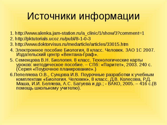 Источники информации 1. http://www.alenka.jam-station.ru/a_clinic/1/show/3?comment=1 2. http://pktutorials.ucoz.ru/publ/8-1-0-3 3. http://www.doktorvisus.ru/medarticle/articles/33015.htm 4. Электронное пособие Биология, 8 класс. Человек. ЗАО 1С 2007. Издательский центр «Вентана-Граф». 5. Семенцова В.Н. Биология. 8 класс. Технологические карты уроков: методическое пособие. – СПб: «Паритет», 2003. 240 с.(Серия «Поурочное планирование».) 6.Пепеляева О.В., Сунцова И.В. Поурочные разработки к учебным комплектам «Биология. Человек», 8 класс, Д.В. Колесова, Р.Д. Маша, И.И. Беляева, А.С. Батуева и др.; - ВАКО, 2005. – 416 с.(В помощь школьному учителю). 