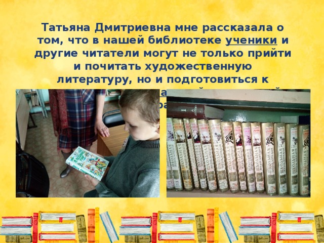 Татьяна Дмитриевна мне рассказала о том, что в нашей библиотеке ученики и другие читатели могут не только прийти и почитать художественную литературу, но и подготовиться к занятиям по специальной справочной литературе 