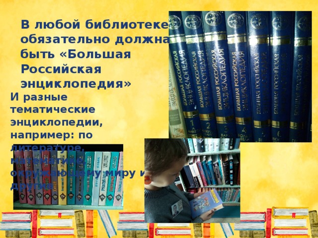 В любой библиотеке обязательно должна быть «Большая Российская энциклопедия» И разные тематические энциклопедии, например: по литературе, математике, окружающему миру и другие 
