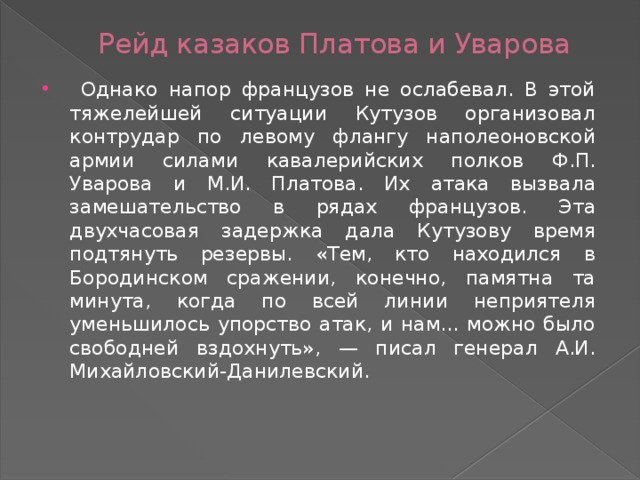 Рейд казаков Платова и Уварова  Однако напор французов не ослабевал. В этой тяжелейшей ситуации Кутузов организовал контрудар по левому флангу наполеоновской армии силами кавалерийских полков Ф.П. Уварова и М.И. Платова. Их атака вызвала замешательство в рядах французов. Эта двухчасовая задержка дала Кутузову время подтянуть резервы. «Тем, кто находился в Бородинском сражении, конечно, памятна та минута, когда по всей линии неприятеля уменьшилось упорство атак, и нам... можно было свободней вздохнуть», — писал генерал А.И. Михайловский-Данилевский. 