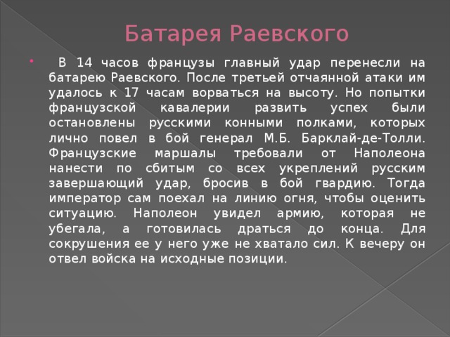 Батарея Раевского  В 14 часов французы главный удар перенесли на батарею Раевского. После третьей отчаянной атаки им удалось к 17 часам ворваться на высоту. Но попытки французской кавалерии развить успех были остановлены русскими конными полками, которых лично повел в бой генерал М.Б. Барклай-де-Толли. Французские маршалы требовали от Наполеона нанести по сбитым со всех укреплений русским завершающий удар, бросив в бой гвардию. Тогда император сам поехал на линию огня, чтобы оценить ситуацию. Наполеон увидел армию, которая не убегала, а готовилась драться до конца. Для сокрушения ее у него уже не хватало сил. К вечеру он отвел войска на исходные позиции. 