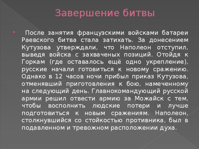 Завершение битвы  После занятия французскими войсками батареи Раевского битва стала затихать. За донесением Кутузова утверждали, что Наполеон отступил, выведя войска с захваченых позиций. Отойдя к Горкам (где оставалось ещё одно укрепление), русские начали готовиться к новому сражению. Однако в 12 часов ночи прибыл приказ Кутузова, отменявший приготовления к бою, намеченному на следующий день. Главнокомандующий русской армии решил отвести армию за Можайск с тем, чтобы восполнить людские потери и лучше подготовиться к новым сражениям. Наполеон, столкнувшийся со стойкостью противника, был в подавленном и тревожном расположении духа. 