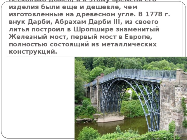  В 1750х годах сын Дарби построил еще несколько домен, и к этому времени его изделия были еще и дешевле, чем изготовленные на древесном угле. В 1778 г. внук Дарби, Абрахам Дарби III, из своего литья построил в Шропшире знаменитый Железный мост, первый мост в Европе, полностью состоящий из металлических конструкций. 