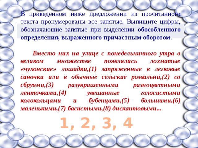 В приведенном ниже предложении из прочитанного текста пронумерованы все запятые. Выпишите цифры, обозначающие запятые при выделении обособленного определения, выраженного причастным оборотом .   Вместо них на улице с понедельничного утра в великом множестве появлялись лохматые «чухонские» лошадки,(1) запряженные в легковые саночки или в обычные сельские розвальни,(2) со сбруями,(3) разукрашенными разноцветными ленточками,(4) увешанные голосистыми колокольцами и бубенцами,(5) большими,(6) маленькими,(7) басистыми,(8) дискантовыми...  1, 2, 3, 4 