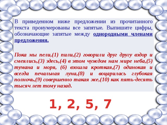 В приведенном ниже предложении из прочитанного текста пронумерованы все запятые. Выпишите цифры, обозначающие запятые между однородными членами предложения. Пока мы пели,(1) пили,(2) говорили друг другу вздор и смеялись,(3) здесь,(4) в этом чуждом нам мире неба,(5) тумана и моря, (6) взошла кроткая,(7) одинокая и всегда печальная луна,(8) и воцарилась глубокая полночь,(9) совершенно такая же,(10) как пять-десять тысяч лет тому назад. 1, 2, 5, 7 