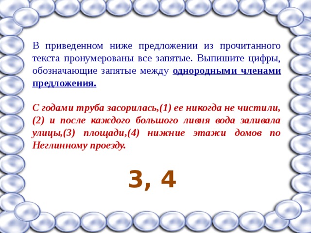 В приведенном ниже предложении из прочитанного текста пронумерованы все запятые. Выпишите цифры, обозначающие запятые между однородными членами предложения.  С годами труба засорилась,(1) ее никогда не чистили,(2) и после каждого большого ливня вода заливала улицы,(3) площади,(4) нижние этажи домов по Неглинному проезду.  3, 4 