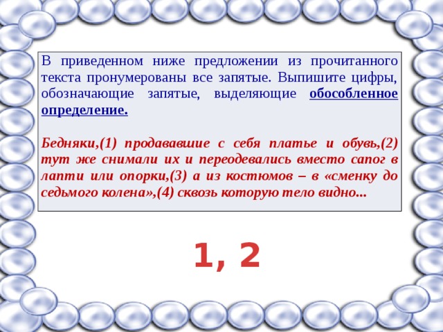 В приведенном ниже предложении из прочитанного текста пронумерованы все запятые. Выпишите цифры, обозначающие запятые, выделяющие обособленное определение. Бедняки,(1) продававшие с себя платье и обувь,(2) тут же снимали их и переодевались вместо сапог в лапти или опорки,(3) а из костюмов – в «сменку до седьмого колена»,(4) сквозь которую тело видно... 1, 2 