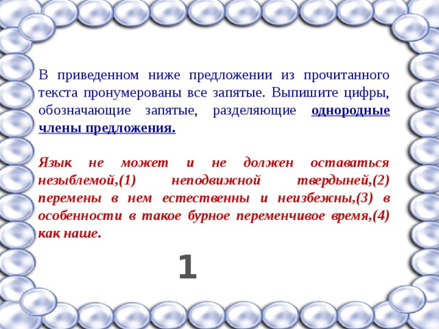В приведенном ниже предложении из прочитанного текста пронумерованы все запятые. Выпишите цифры, обозначающие запятые, разделяющие однородные члены предложения.  Язык не может и не должен оставаться незыблемой,(1) неподвижной твердыней,(2) перемены в нем естественны и неизбежны,(3) в особенности в такое бурное переменчивое время,(4) как наше.  1 