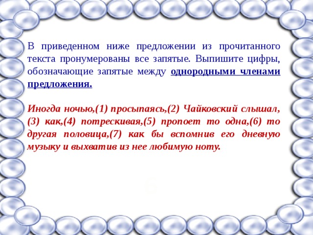В приведенном ниже предложении из прочитанного текста пронумерованы все запятые. Выпишите цифры, обозначающие запятые между однородными членами предложения.  Иногда ночью,(1) просыпаясь,(2) Чайковский слышал,(3) как,(4) потрескивая,(5) пропоет то одна,(6) то другая половица,(7) как бы вспомнив его дневную музыку и выхватив из нее любимую ноту.  6 