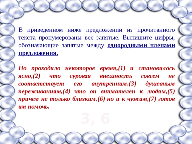 В приведенном ниже предложении из прочитанного текста пронумерованы все запятые. Выпишите цифры, обозначающие запятые между однородными членами предложения.  Но проходило некоторое время,(1) и становилось ясно,(2) что суровая внешность совсем не соответствует его внутренним,(3) душевным переживаниям,(4) что он внимателен к людям,(5) причем не только близким,(6) но и к чужим,(7) готов им помочь.  3, 6 