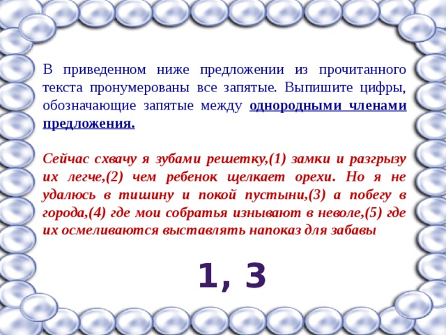 В приведенном ниже предложении из прочитанного текста пронумерованы все запятые. Выпишите цифры, обозначающие запятые между однородными членами предложения.  Сейчас схвачу я зубами решетку,(1) замки и разгрызу их легче,(2) чем ребенок щелкает орехи. Но я не удалюсь в тишину и покой пустыни,(3) а побегу в города,(4) где мои собратья изнывают в неволе,(5) где их осмеливаются выставлять напоказ для забавы  1, 3 