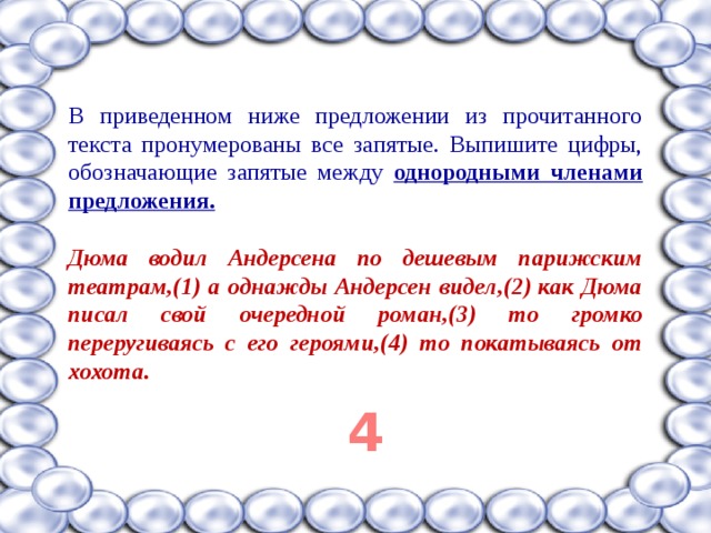 В приведенном ниже предложении из прочитанного текста пронумерованы все запятые. Выпишите цифры, обозначающие запятые между однородными членами предложения.  Дюма водил Андерсена по дешевым парижским театрам,(1) а однажды Андерсен видел,(2) как Дюма писал свой очередной роман,(3) то громко переругиваясь с его героями,(4) то покатываясь от хохота.  4 