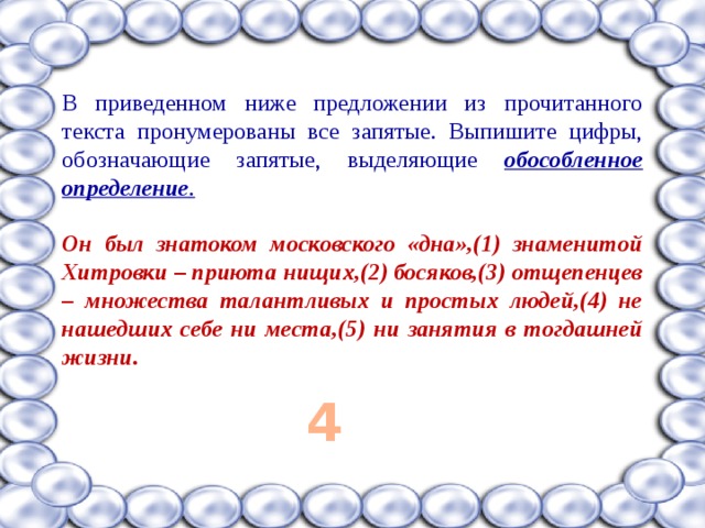В приведенном ниже предложении из прочитанного текста пронумерованы все запятые. Выпишите цифры, обозначающие запятые, выделяющие обособленное определение .  Он был знатоком московского «дна»,(1) знаменитой Хитровки – приюта нищих,(2) босяков,(3) отщепенцев – множества талантливых и простых людей,(4) не нашедших себе ни места,(5) ни занятия в тогдашней жизни.  4 