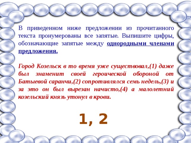 В приведенном ниже предложении из прочитанного текста пронумерованы все запятые. Выпишите цифры, обозначающие запятые между однородными членами предложения.  Город Козельск в то время уже существовал,(1) даже был знаменит своей героической обороной от Батыевой саранчи,(2) сопротивлялся семь недель,(3) и за это он был вырезан начисто,(4) а малолетний козельский князь утонул в крови.  1, 2 