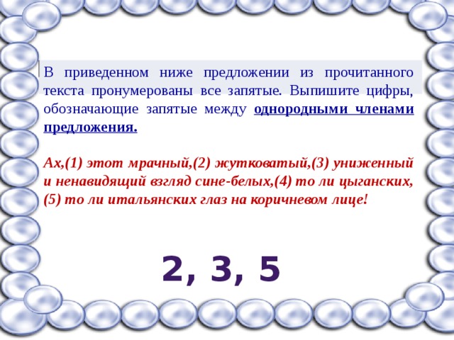 В приведенном ниже предложении из прочитанного текста пронумерованы все запятые. Выпишите цифры, обозначающие запятые между однородными членами предложения.  Ах,(1) этот мрачный,(2) жутковатый,(3) униженный и ненавидящий взгляд сине-белых,(4) то ли цыганских,(5) то ли итальянских глаз на коричневом лице!  2, 3, 5 