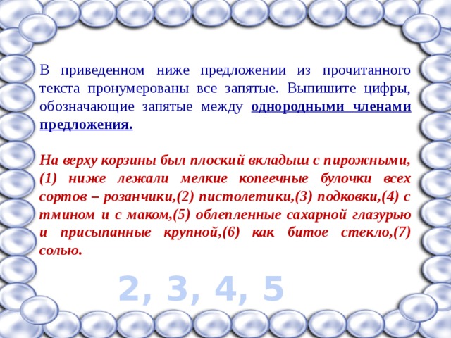 В приведенном ниже предложении из прочитанного текста пронумерованы все запятые. Выпишите цифры, обозначающие запятые между однородными членами предложения.  На верху корзины был плоский вкладыш с пирожными,(1) ниже лежали мелкие копеечные булочки всех сортов – розанчики,(2) пистолетики,(3) подковки,(4) с тмином и с маком,(5) облепленные сахарной глазурью и присыпанные крупной,(6) как битое стекло,(7) солью.  2, 3, 4, 5 