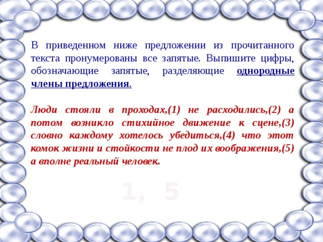 В приведенном ниже предложении из прочитанного текста пронумерованы все запятые. Выпишите цифры, обозначающие запятые, разделяющие однородные члены  предложения .  Люди стояли в проходах,(1) не расходились,(2) а потом возникло стихийное движение к сцене,(3) словно каждому хотелось убедиться,(4) что этот комок жизни и стойкости не плод их воображения,(5) а вполне реальный человек.  1, 5 