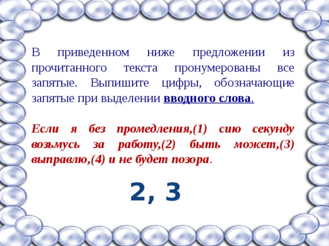В приведенном ниже предложении из прочитанного текста пронумерованы все запятые. Выпишите цифры, обозначающие запятые при выделении вводного слова .  Если я без промедления,(1) сию секунду возьмусь за работу,(2) быть может,(3) выправлю,(4) и не будет позора . 2, 3 
