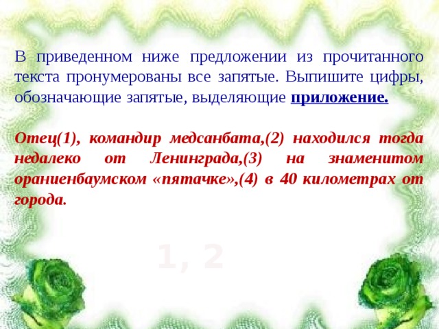 В приведенном ниже предложении из прочитанного текста пронумерованы все запятые. Выпишите цифры, обозначающие запятые, выделяющие приложение.  Отец(1), командир медсанбата,(2) находился тогда недалеко от Ленинграда,(3) на знаменитом ораниенбаумском «пятачке»,(4) в 40 километрах от города.  1, 2 