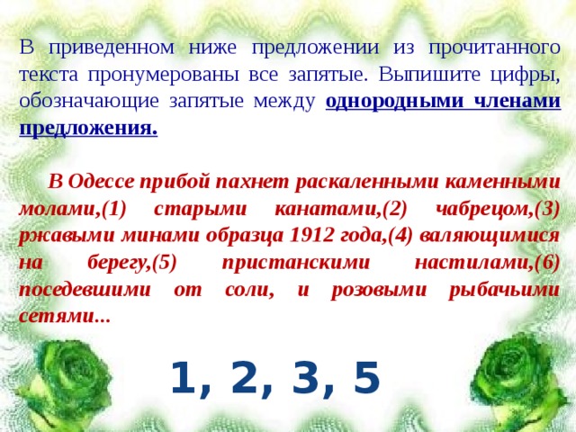 В приведенном ниже предложении из прочитанного текста пронумерованы все запятые. Выпишите цифры, обозначающие запятые между однородными членами предложения.  В Одессе прибой пахнет раскаленными каменными молами,(1) старыми канатами,(2) чабрецом,(3) ржавыми минами образца 1912 года,(4) валяющимися на берегу,(5) пристанскими настилами,(6) поседевшими от соли, и розовыми рыбачьими сетями... 1, 2, 3, 5 