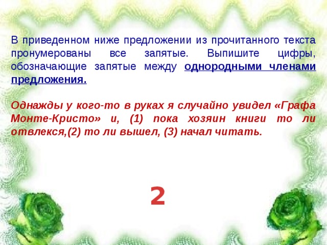 В приведенном ниже предложении из прочитанного текста пронумерованы все запятые. Выпишите цифры, обозначающие запятые между однородными членами предложения.  Однажды у кого-то в руках я случайно увидел «Графа Монте-Кристо» и, (1) пока хозяин книги то ли отвлекся,(2) то ли вышел, (3) начал читать.  2 