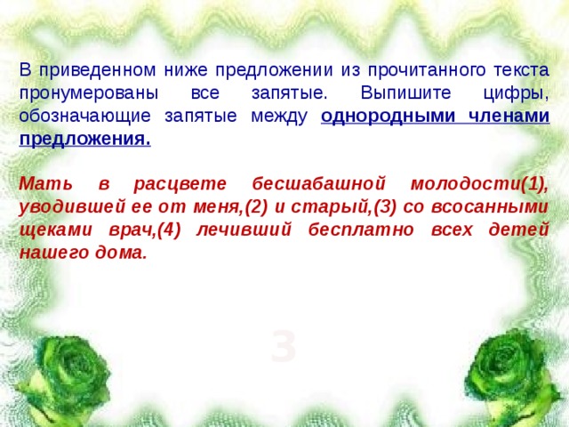 В приведенном ниже предложении из прочитанного текста пронумерованы все запятые. Выпишите цифры, обозначающие запятые между однородными членами предложения.  Мать в расцвете бесшабашной молодости(1), уводившей ее от меня,(2) и старый,(3) со всосанными щеками врач,(4) лечивший бесплатно всех детей нашего дома.  3 