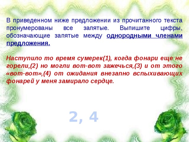 В приведенном ниже предложении из прочитанного текста пронумерованы все запятые. Выпишите цифры, обозначающие запятые между однородными членами предложения.  Наступило то время сумерек(1), когда фонари еще не горели,(2) но могли вот-вот зажечься,(3) и от этого «вот-вот»,(4) от ожидания внезапно вспыхивающих фонарей у меня замирало сердце.  2, 4 