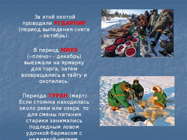  За этой охотой проводили УГДАРПИР (период выпадения снега – октябрь).  В период МИРЭ  («плечо» - декабрь) выезжали на ярмарку для торга, затем возвращались в тайгу и охотились.  Периода ТУРАН (март). Если стоянка находилась около реки или озера, то для смены питания старики занимались подледным ловом удочкой-бармасом с наживкой-червем. 
