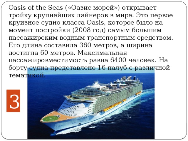 Oasis of the Seas («Оазис морей») открывает тройку крупнейших лайнеров в мире. Это первое круизное судно класса Oasis, которое было на момент постройки (2008 год) самым большим пассажирским водным транспортным средством. Его длина составила 360 метров, а ширина достигла 60 метров. Максимальная пассажировместимость равна 6400 человек. На борту судна представлено 16 палуб с различной тематикой.     3 