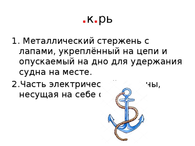 . к . рь 1. Металлический стержень с лапами, укреплённый на цепи и опускаемый на дно для удержания судна на месте. 2.Часть электрической машины, несущая на себе обмотку 