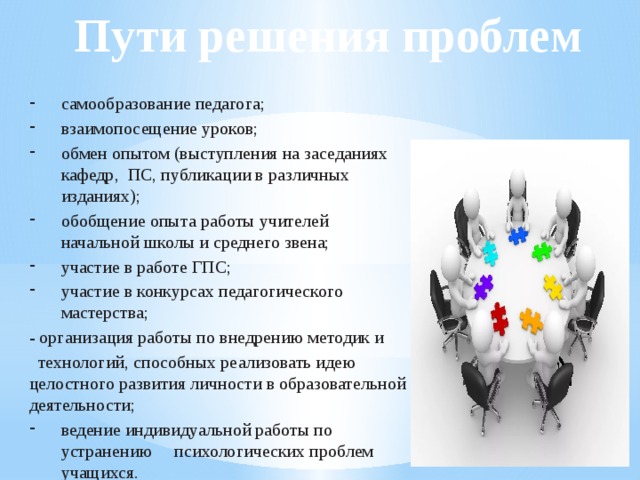 Пути решения проблем самообразование педагога;  взаимопосещение уроков;  обмен опытом (выступления на заседаниях кафедр, ПС, публикации в различных изданиях); обобщение опыта работы учителей начальной школы и среднего звена; участие в работе ГПС; участие в конкурсах педагогического мастерства; - организация работы по внедрению методик и  технологий, способных реализовать идею целостного развития личности в образовательной деятельности;  ведение индивидуальной работы по устранению психологических проблем учащихся. 