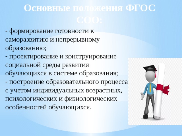 Основные положения ФГОС СОО: - формирование готовности к саморазвитию и непрерывному образованию; - проектирование и конструирование социальной среды развития обучающихся в системе образования; - построение образовательного процесса с учетом индивидуальных возрастных, психологических и физиологических особенностей обучающихся. 