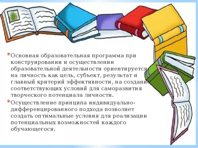 Ориентация на личность   Основная образовательная программа при конструировании и осуществлении образовательной деятельности ориентируется на личность как цель, субъект, результат и главный критерий эффективности, на создание соответствующих условий для саморазвития творческого потенциала личности. Осуществление принципа индивидуально-дифференцированного подхода позволяет создать оптимальные условия для реализации потенциальных возможностей каждого обучающегося. Ориентация на личность   Основная образовательная программа при конструировании и осуществлении образовательной деятельности ориентируется на личность как цель, субъект, результат и главный критерий эффективности, на создание соответствующих условий для саморазвития творческого потенциала личности. Осуществление принципа индивидуально-дифференцированного подхода позволяет создать оптимальные условия для реализации потенциальных возможностей каждого обучающегося. 