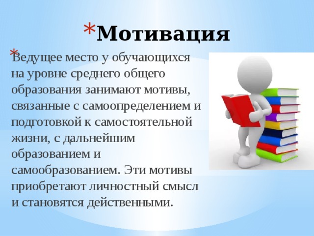 Мотивация Ведущее место у обучающихся на уровне среднего общего образования занимают мотивы, связанные с самоопределением и подготовкой к самостоятельной жизни, с дальнейшим образованием и самообразованием. Эти мотивы приобретают личностный смысл и становятся действенными. 