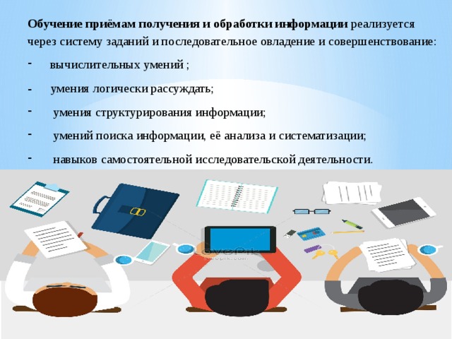 Обучение приёмам получения и обработки информации реализуется через систему заданий и последовательное овладение и совершенствование: вычислительных умений ; - умения логически рассуждать;  умения структурирования информации;  умений поиска информации, её анализа и систематизации;  навыков самостоятельной исследовательской деятельности. 