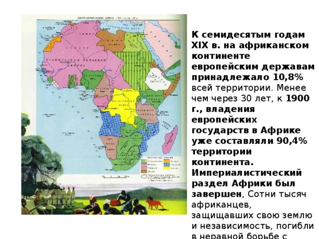 К семидесятым годам XIX в. на африканском континенте европейским державам принадлежало 10,8% всей территории. Менее чем через 30 лет, к 1900 г., владения европейских государств в Африке уже составляли 90,4% территории континента. Империалистический раздел Африки был завершен , Сотни тысяч африканцев, защищавших свою землю и независимость, погибли в неравной борьбе с колонизаторами 
