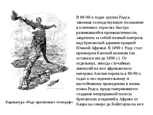 В 80-90-х годах группа Родса, завоевав господствующее положение в ключевых отраслях быстро развивавшейся промышленности, закрепила за собой полный контроль над британской администрацией Южной Африки. В 1890 г. Родс стал премьером Капской колонии (он оставался им до 1896 г.). От отдельных, иногда случайных аннексий на юге африканского материка Англия перешла в 80-90-х годах к последовательному и настойчивому проведению в жизнь плана Родса, предусматривавшего создание непрерывной полосы британских владений в Африке от Каира на севере до Кейптауна на юге. Карикатура «Родс протягивает телеграф» 