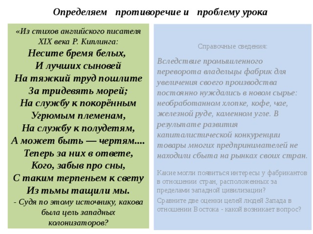 Определяем противоречие и проблему урока «Из стихов английского писателя XIX века Р. Киплинга: Несите бремя белых, И лучших сыновей На тяжкий труд пошлите За тридевять морей; На службу к покорённым Угрюмым племенам, На службу к полудетям, А может быть — чертям.... Теперь за них в ответе, Кого, забыв про сны, С таким терпеньем к свету Из тьмы тащили мы. - Судя по этому источнику, какова была цель западных колонизаторов? Справочные сведения: Вследствие промышленного переворота владельцы фабрик для увеличения своего производства постоянно нуждались в новом сырье: необработанном хлопке, кофе, чае, железной руде, каменном угле. В результате развития капиталистической конкуренции товары многих предпринимателей не находили сбыта на рынках своих стран. Какие могли появиться интересы у фабрикантов в отношении стран, расположенных за пределами западной цивилизации? Сравните две оценки целей людей Запада в отношении Востока - какой возникает вопрос? 