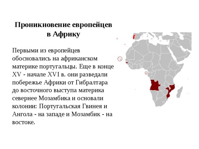 Проникновение европейцев в Африку Первыми из европейцев обосновались на африканском материке португальцы. Еще в конце XV - начале XVI в. они разведали побережье Африки от Гибралтара до восточного выступа материка севернее Мозамбика и основали колонии: Португальская Гвинея и Ангола - на западе и Мозамбик - на востоке. 