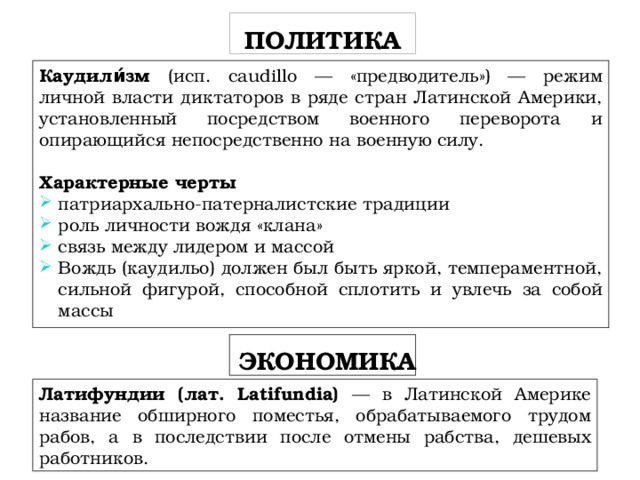 ПОЛИТИКА Каудили́зм (исп. caudillo — «предводитель») — режим личной власти диктаторов в ряде стран Латинской Америки, установленный посредством военного переворота и опирающийся непосредственно на военную силу. Характерные черты патриархально-патерналистские традиции роль личности вождя «клана» связь между лидером и массой Вождь (каудильо) должен был быть яркой, темпераментной, сильной фигурой, способной сплотить и увлечь за собой массы  ЭКОНОМИКА Латифундии (лат. Latifundia) — в Латинской Америке название обширного поместья, обрабатываемого трудом рабов, а в последствии после отмены рабства, дешевых работников. 